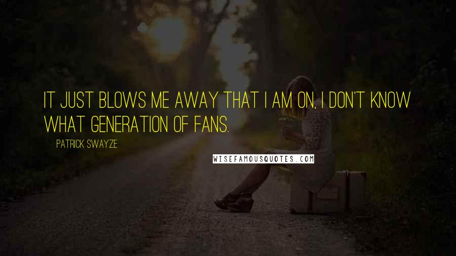 Patrick Swayze Quotes: It just blows me away that I am on, I don't know what generation of fans.