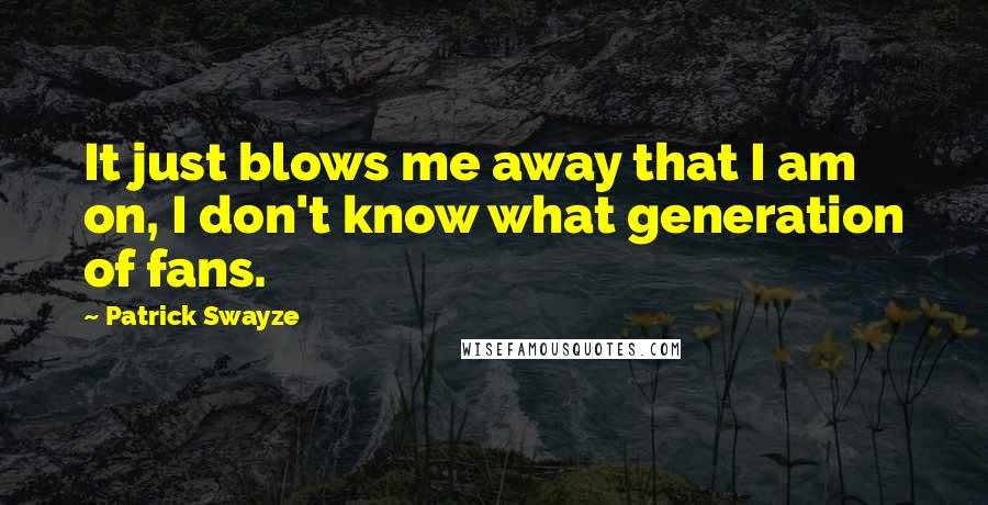 Patrick Swayze Quotes: It just blows me away that I am on, I don't know what generation of fans.