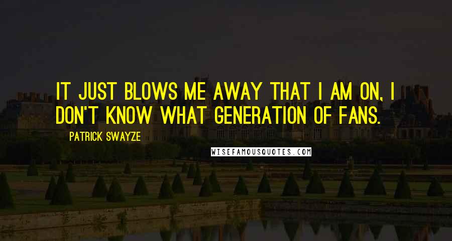 Patrick Swayze Quotes: It just blows me away that I am on, I don't know what generation of fans.