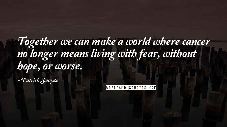 Patrick Swayze Quotes: Together we can make a world where cancer no longer means living with fear, without hope, or worse.