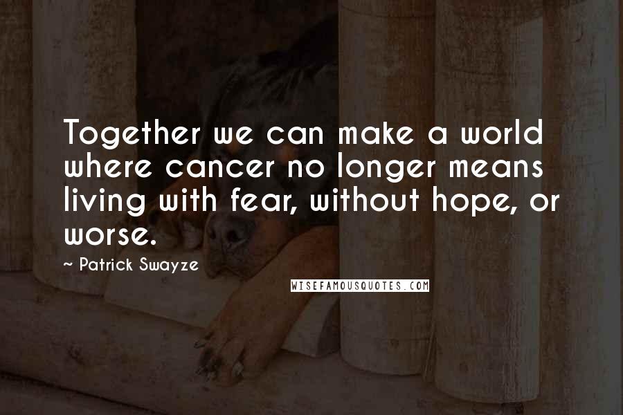 Patrick Swayze Quotes: Together we can make a world where cancer no longer means living with fear, without hope, or worse.