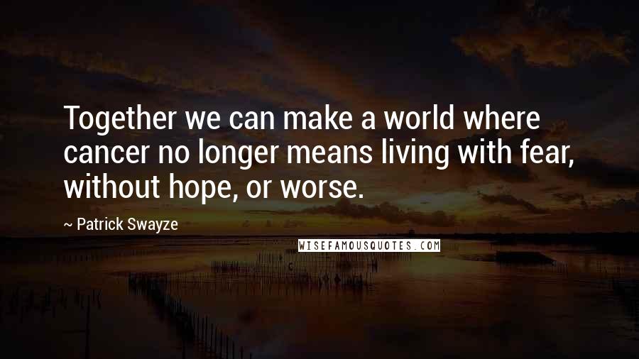 Patrick Swayze Quotes: Together we can make a world where cancer no longer means living with fear, without hope, or worse.