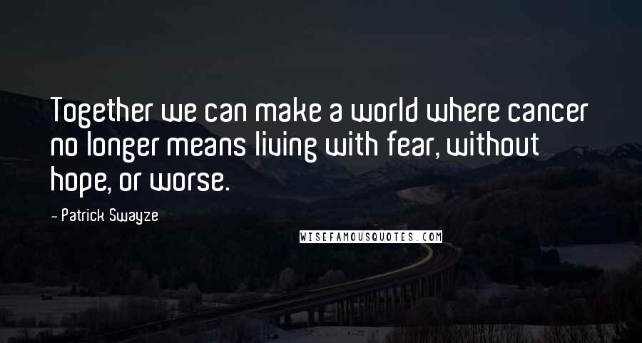 Patrick Swayze Quotes: Together we can make a world where cancer no longer means living with fear, without hope, or worse.