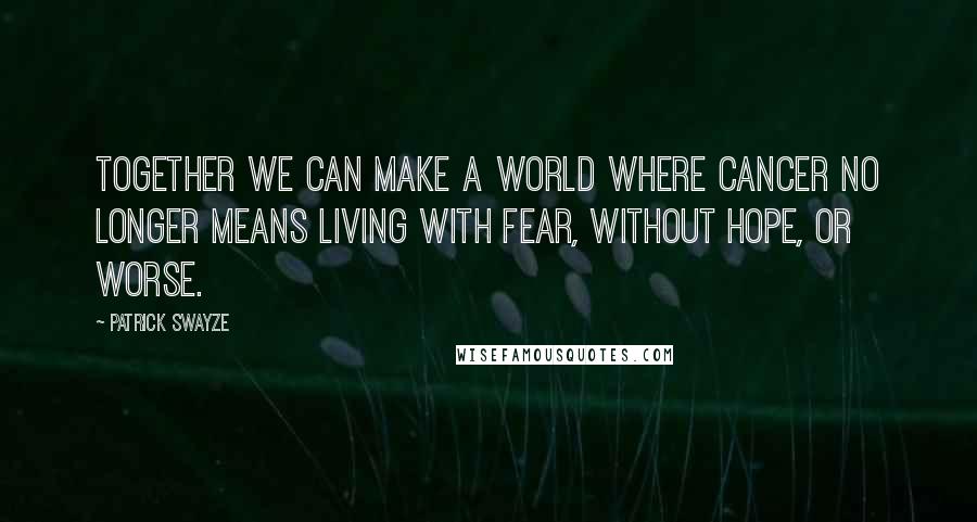 Patrick Swayze Quotes: Together we can make a world where cancer no longer means living with fear, without hope, or worse.