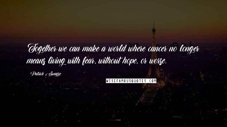 Patrick Swayze Quotes: Together we can make a world where cancer no longer means living with fear, without hope, or worse.