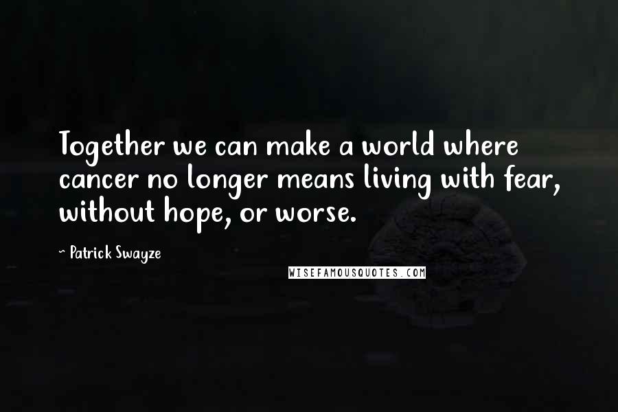 Patrick Swayze Quotes: Together we can make a world where cancer no longer means living with fear, without hope, or worse.