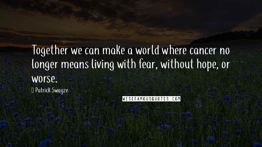 Patrick Swayze Quotes: Together we can make a world where cancer no longer means living with fear, without hope, or worse.