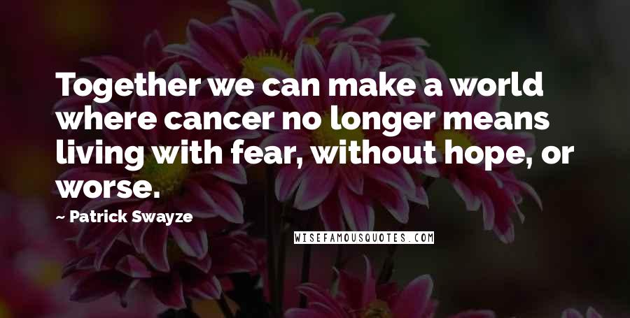 Patrick Swayze Quotes: Together we can make a world where cancer no longer means living with fear, without hope, or worse.