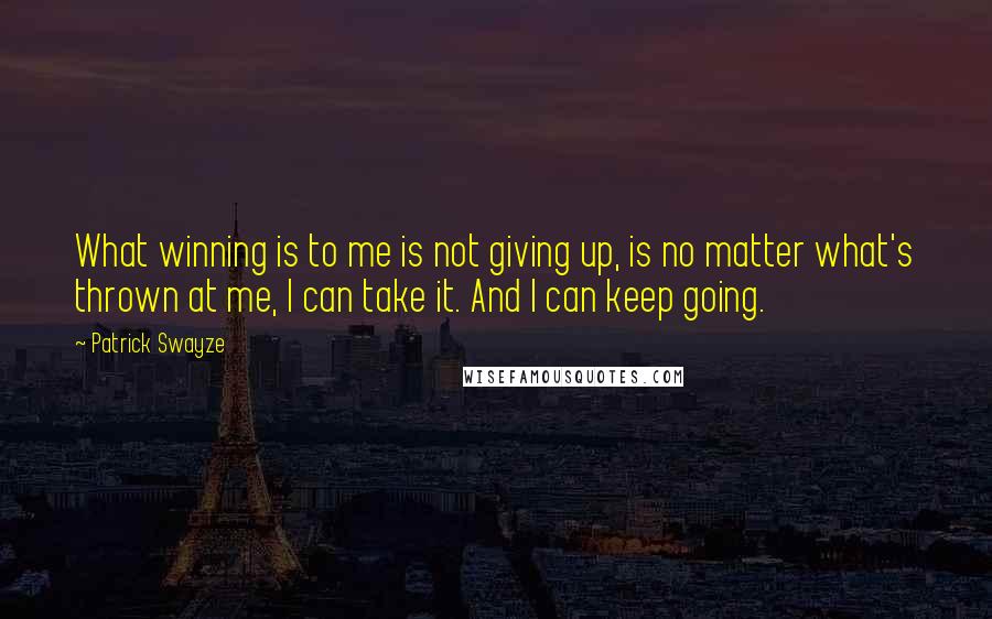 Patrick Swayze Quotes: What winning is to me is not giving up, is no matter what's thrown at me, I can take it. And I can keep going.