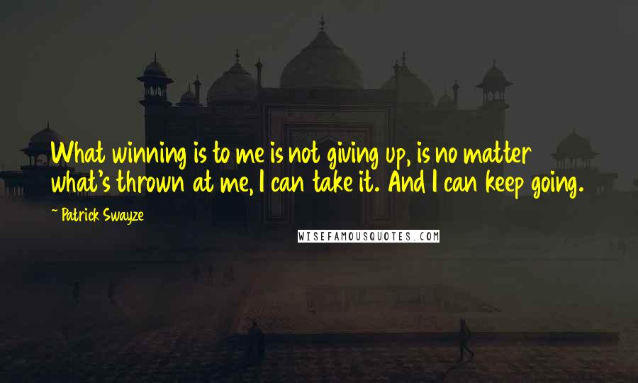 Patrick Swayze Quotes: What winning is to me is not giving up, is no matter what's thrown at me, I can take it. And I can keep going.
