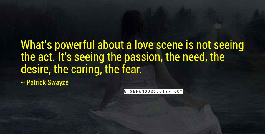 Patrick Swayze Quotes: What's powerful about a love scene is not seeing the act. It's seeing the passion, the need, the desire, the caring, the fear.