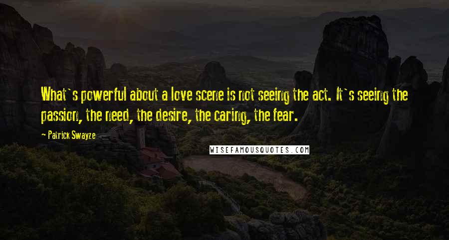 Patrick Swayze Quotes: What's powerful about a love scene is not seeing the act. It's seeing the passion, the need, the desire, the caring, the fear.