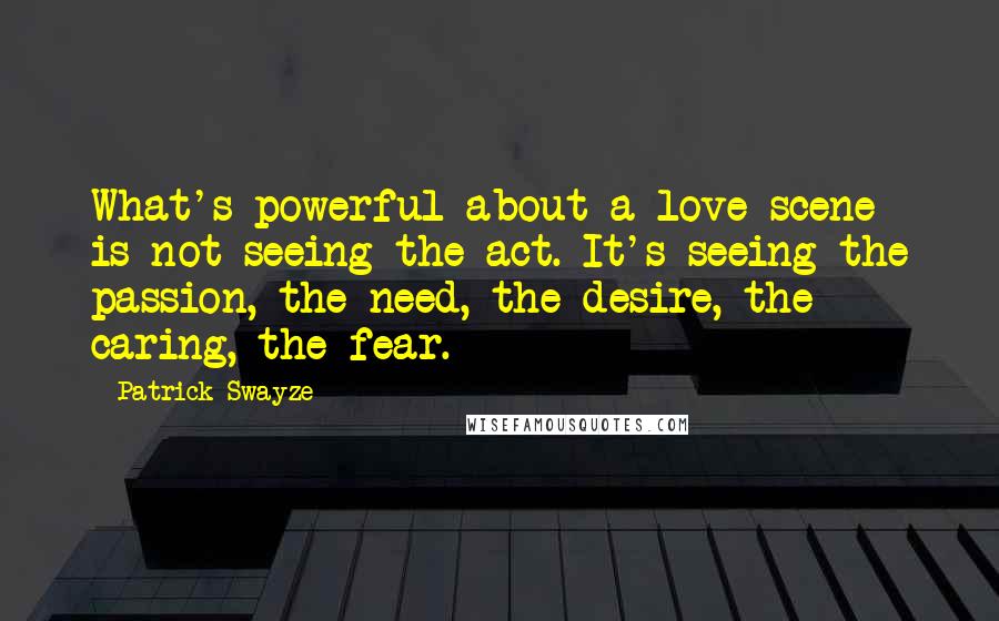 Patrick Swayze Quotes: What's powerful about a love scene is not seeing the act. It's seeing the passion, the need, the desire, the caring, the fear.