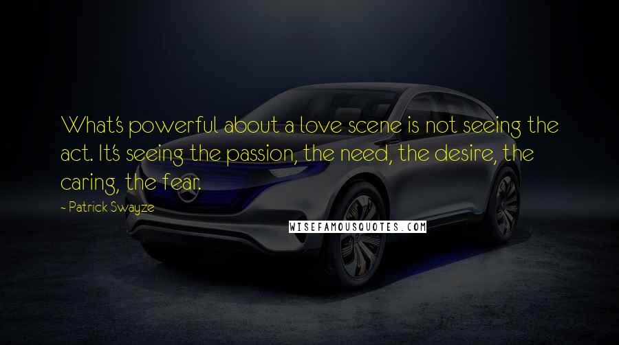 Patrick Swayze Quotes: What's powerful about a love scene is not seeing the act. It's seeing the passion, the need, the desire, the caring, the fear.