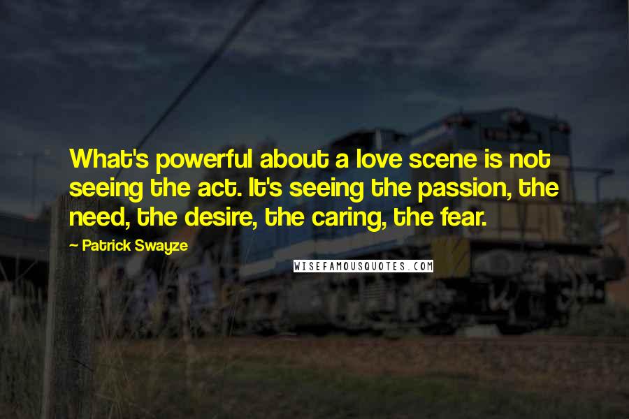 Patrick Swayze Quotes: What's powerful about a love scene is not seeing the act. It's seeing the passion, the need, the desire, the caring, the fear.