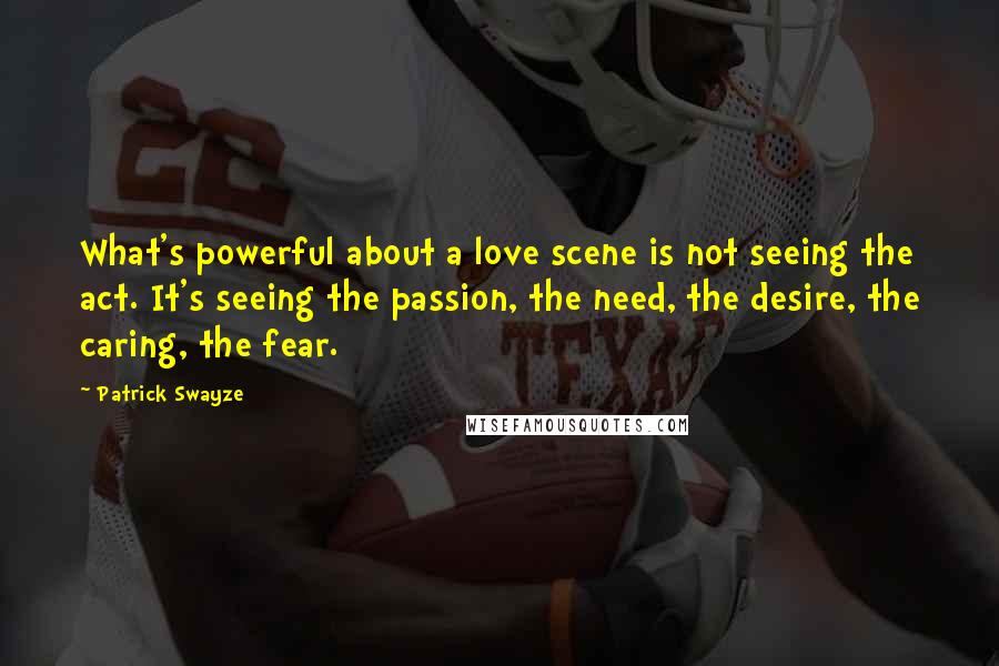 Patrick Swayze Quotes: What's powerful about a love scene is not seeing the act. It's seeing the passion, the need, the desire, the caring, the fear.