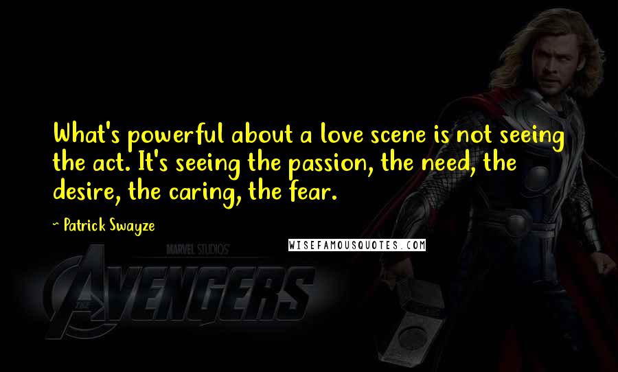 Patrick Swayze Quotes: What's powerful about a love scene is not seeing the act. It's seeing the passion, the need, the desire, the caring, the fear.