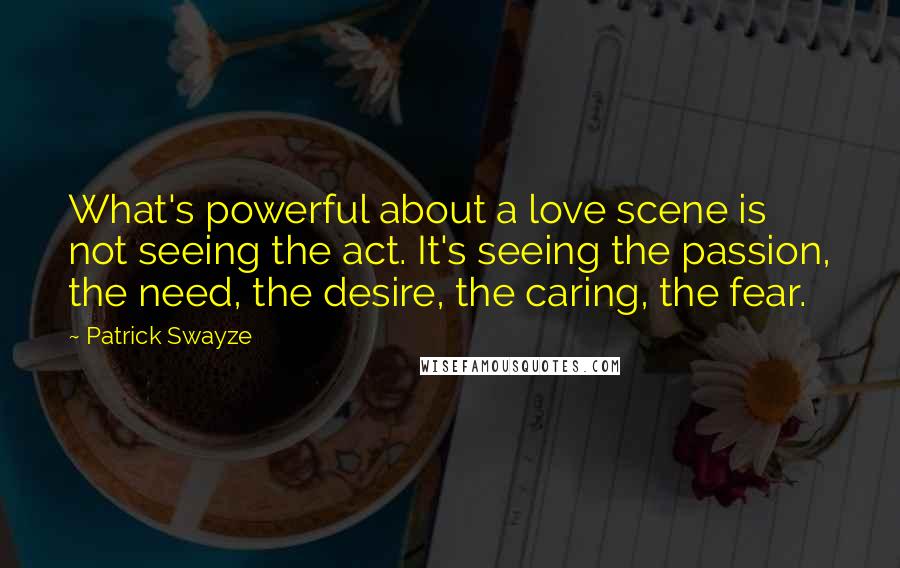 Patrick Swayze Quotes: What's powerful about a love scene is not seeing the act. It's seeing the passion, the need, the desire, the caring, the fear.