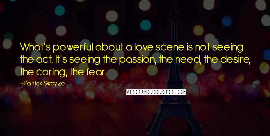 Patrick Swayze Quotes: What's powerful about a love scene is not seeing the act. It's seeing the passion, the need, the desire, the caring, the fear.