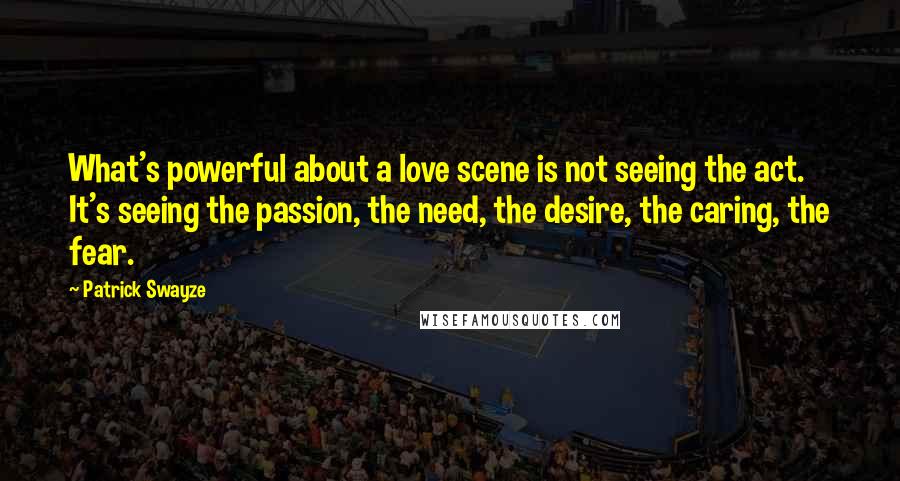 Patrick Swayze Quotes: What's powerful about a love scene is not seeing the act. It's seeing the passion, the need, the desire, the caring, the fear.