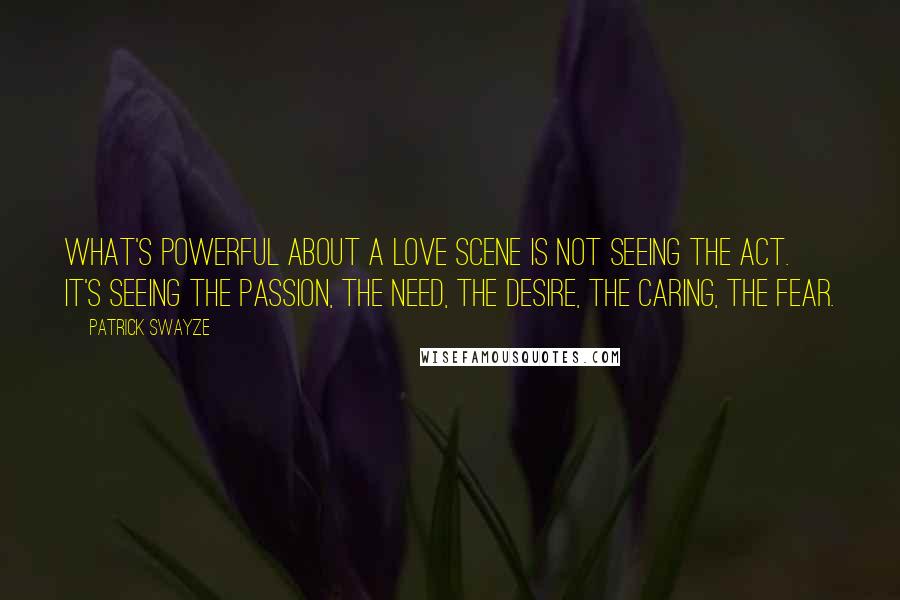 Patrick Swayze Quotes: What's powerful about a love scene is not seeing the act. It's seeing the passion, the need, the desire, the caring, the fear.