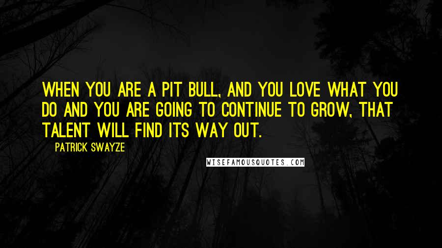 Patrick Swayze Quotes: When you are a pit bull, and you love what you do and you are going to continue to grow, that talent will find its way out.