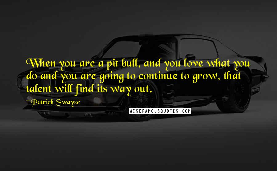 Patrick Swayze Quotes: When you are a pit bull, and you love what you do and you are going to continue to grow, that talent will find its way out.