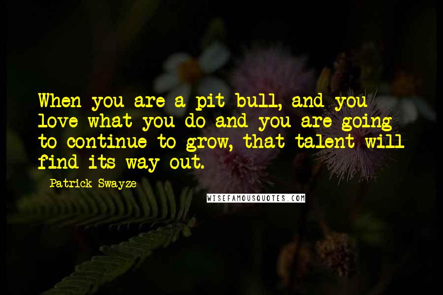 Patrick Swayze Quotes: When you are a pit bull, and you love what you do and you are going to continue to grow, that talent will find its way out.