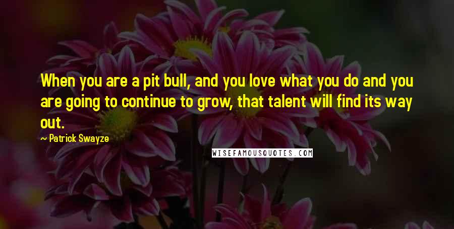 Patrick Swayze Quotes: When you are a pit bull, and you love what you do and you are going to continue to grow, that talent will find its way out.