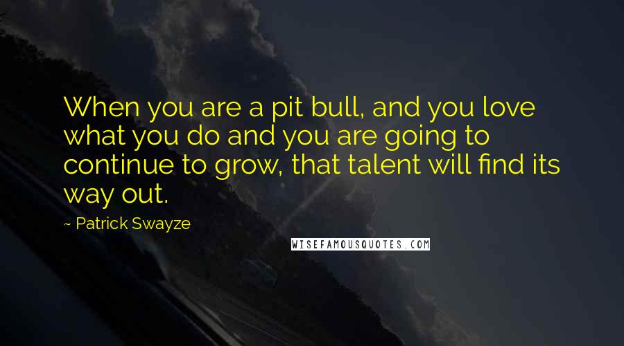 Patrick Swayze Quotes: When you are a pit bull, and you love what you do and you are going to continue to grow, that talent will find its way out.