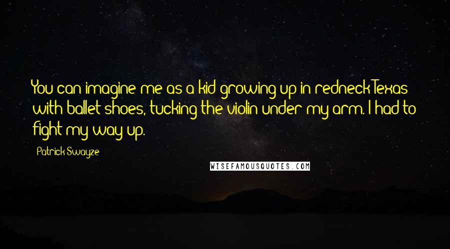 Patrick Swayze Quotes: You can imagine me as a kid growing up in redneck Texas with ballet shoes, tucking the violin under my arm. I had to fight my way up.