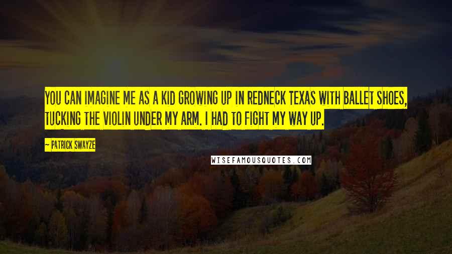 Patrick Swayze Quotes: You can imagine me as a kid growing up in redneck Texas with ballet shoes, tucking the violin under my arm. I had to fight my way up.