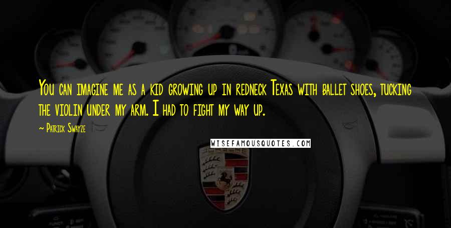 Patrick Swayze Quotes: You can imagine me as a kid growing up in redneck Texas with ballet shoes, tucking the violin under my arm. I had to fight my way up.