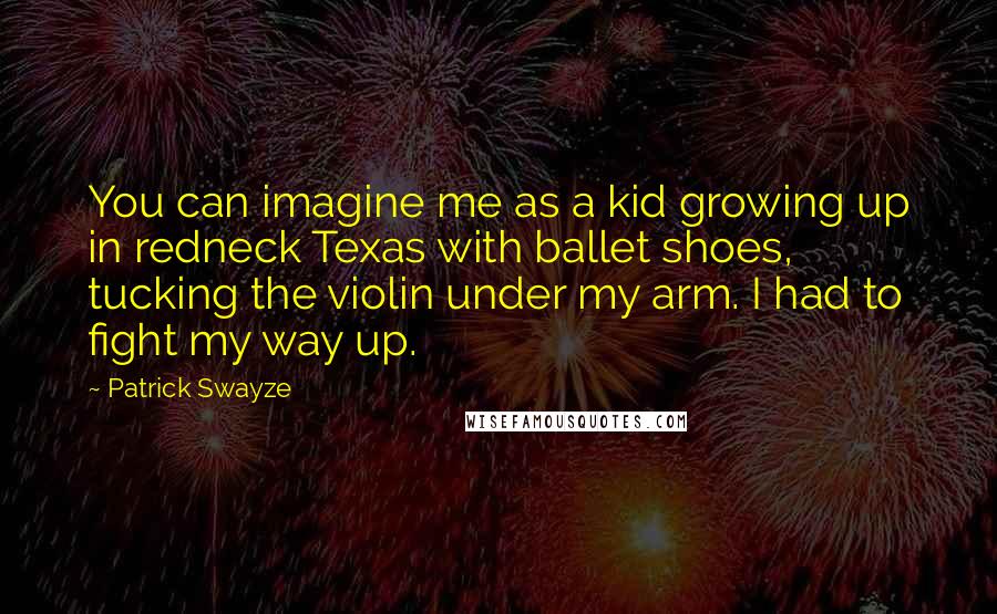 Patrick Swayze Quotes: You can imagine me as a kid growing up in redneck Texas with ballet shoes, tucking the violin under my arm. I had to fight my way up.