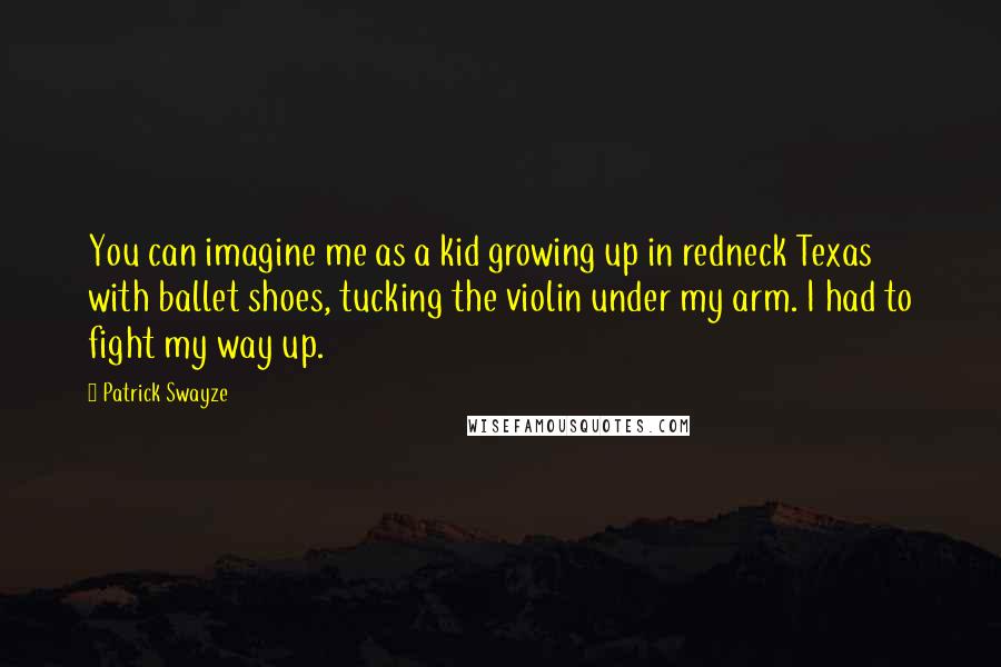 Patrick Swayze Quotes: You can imagine me as a kid growing up in redneck Texas with ballet shoes, tucking the violin under my arm. I had to fight my way up.