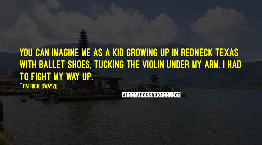 Patrick Swayze Quotes: You can imagine me as a kid growing up in redneck Texas with ballet shoes, tucking the violin under my arm. I had to fight my way up.