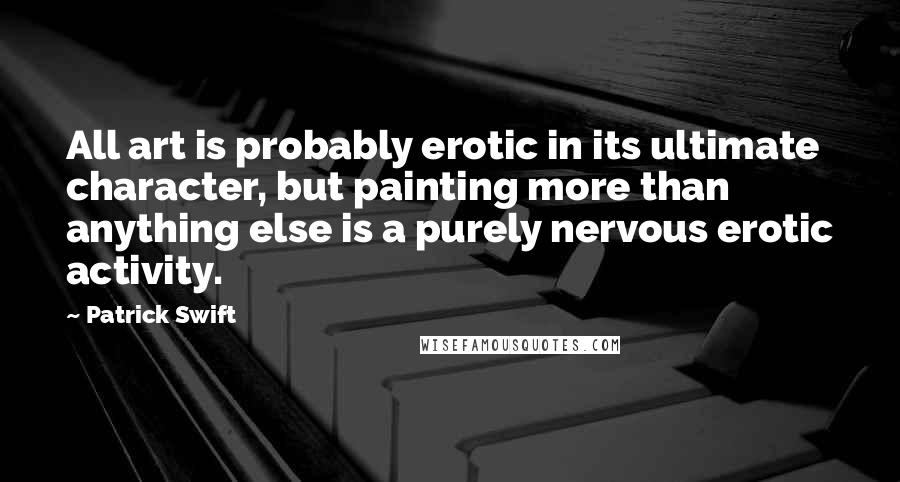 Patrick Swift Quotes: All art is probably erotic in its ultimate character, but painting more than anything else is a purely nervous erotic activity.