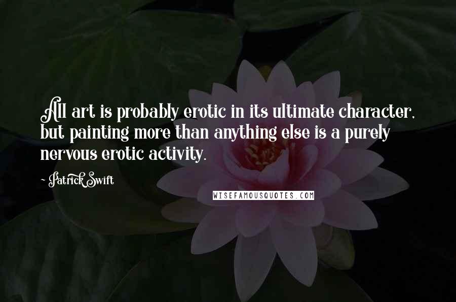 Patrick Swift Quotes: All art is probably erotic in its ultimate character, but painting more than anything else is a purely nervous erotic activity.