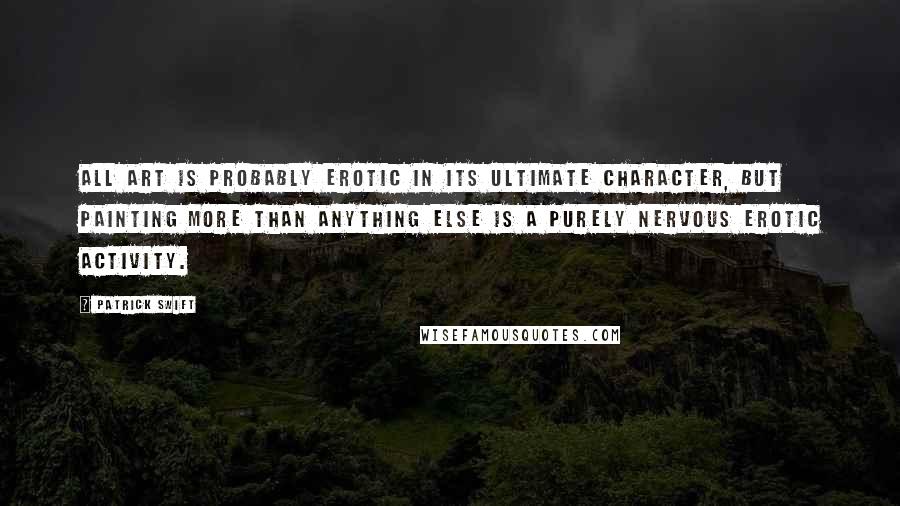 Patrick Swift Quotes: All art is probably erotic in its ultimate character, but painting more than anything else is a purely nervous erotic activity.