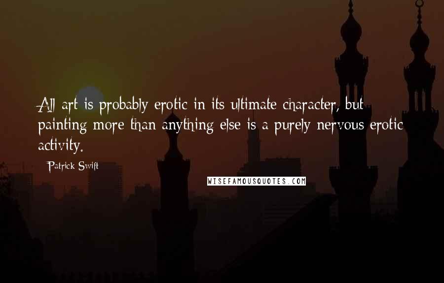 Patrick Swift Quotes: All art is probably erotic in its ultimate character, but painting more than anything else is a purely nervous erotic activity.