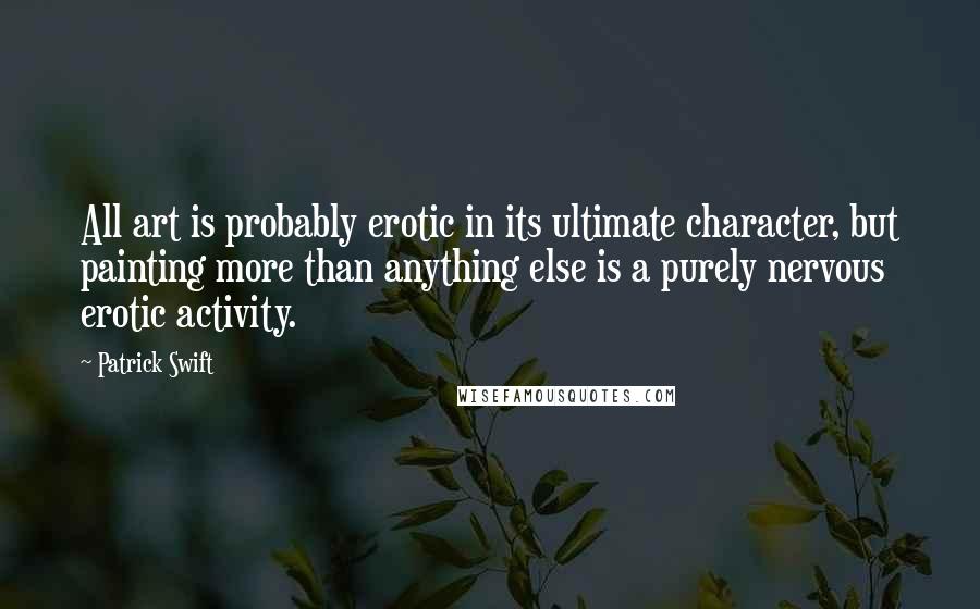 Patrick Swift Quotes: All art is probably erotic in its ultimate character, but painting more than anything else is a purely nervous erotic activity.