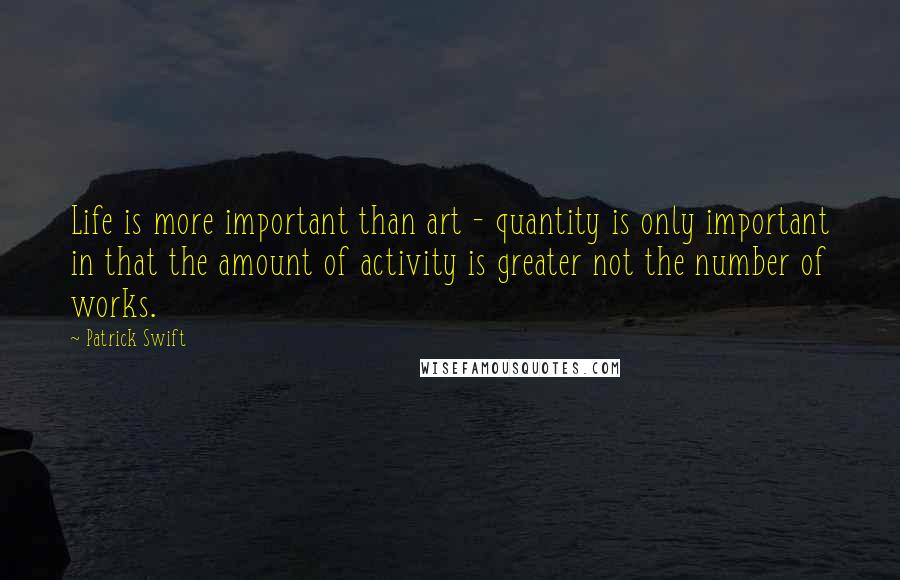 Patrick Swift Quotes: Life is more important than art - quantity is only important in that the amount of activity is greater not the number of works.