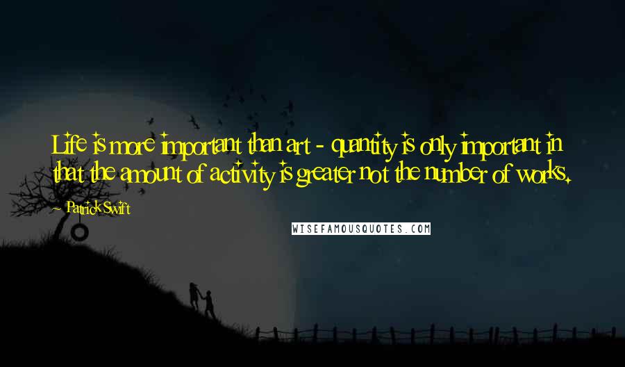 Patrick Swift Quotes: Life is more important than art - quantity is only important in that the amount of activity is greater not the number of works.