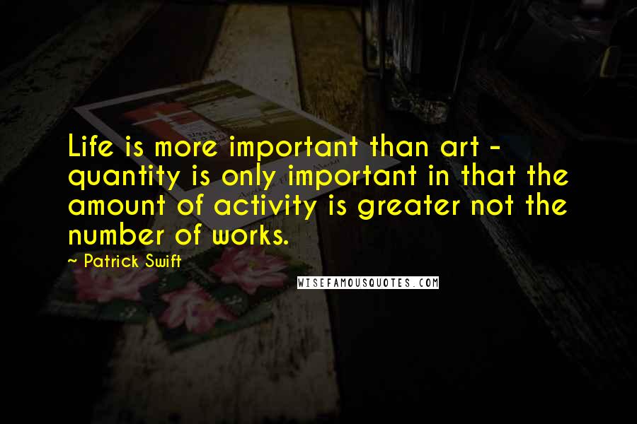 Patrick Swift Quotes: Life is more important than art - quantity is only important in that the amount of activity is greater not the number of works.