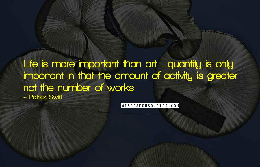 Patrick Swift Quotes: Life is more important than art - quantity is only important in that the amount of activity is greater not the number of works.