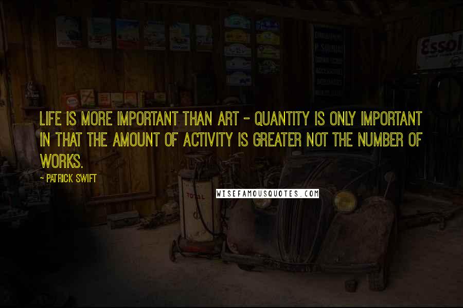 Patrick Swift Quotes: Life is more important than art - quantity is only important in that the amount of activity is greater not the number of works.