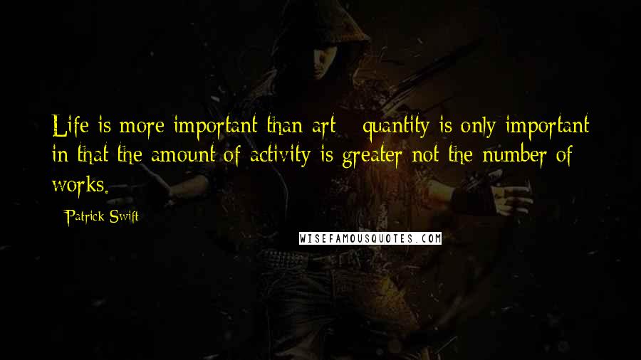 Patrick Swift Quotes: Life is more important than art - quantity is only important in that the amount of activity is greater not the number of works.