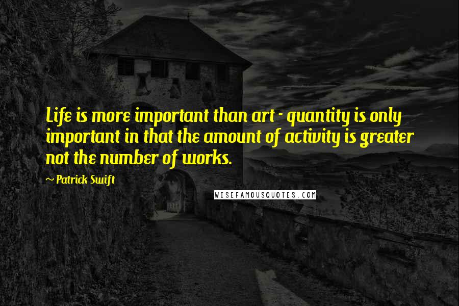 Patrick Swift Quotes: Life is more important than art - quantity is only important in that the amount of activity is greater not the number of works.