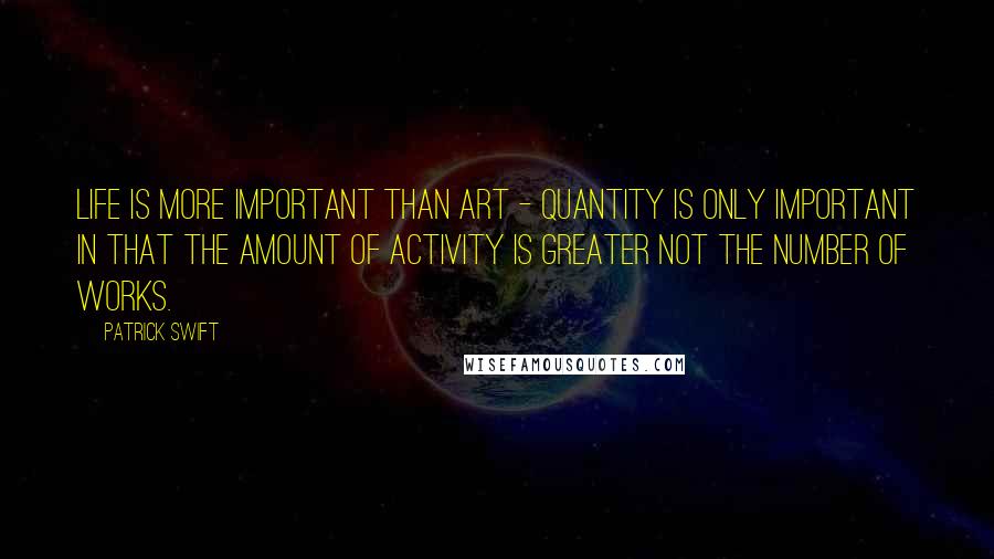 Patrick Swift Quotes: Life is more important than art - quantity is only important in that the amount of activity is greater not the number of works.