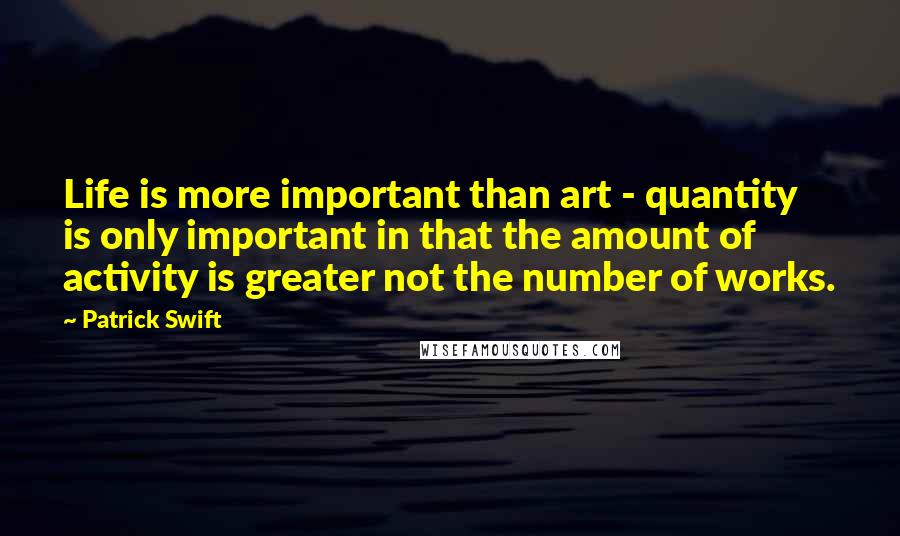 Patrick Swift Quotes: Life is more important than art - quantity is only important in that the amount of activity is greater not the number of works.